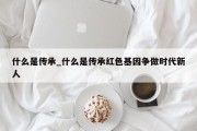 什么是传承_什么是传承红色基因争做时代新人